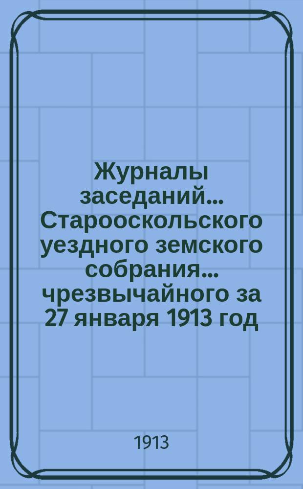 Журналы заседаний... Старооскольского уездного земского собрания... чрезвычайного за 27 января 1913 год