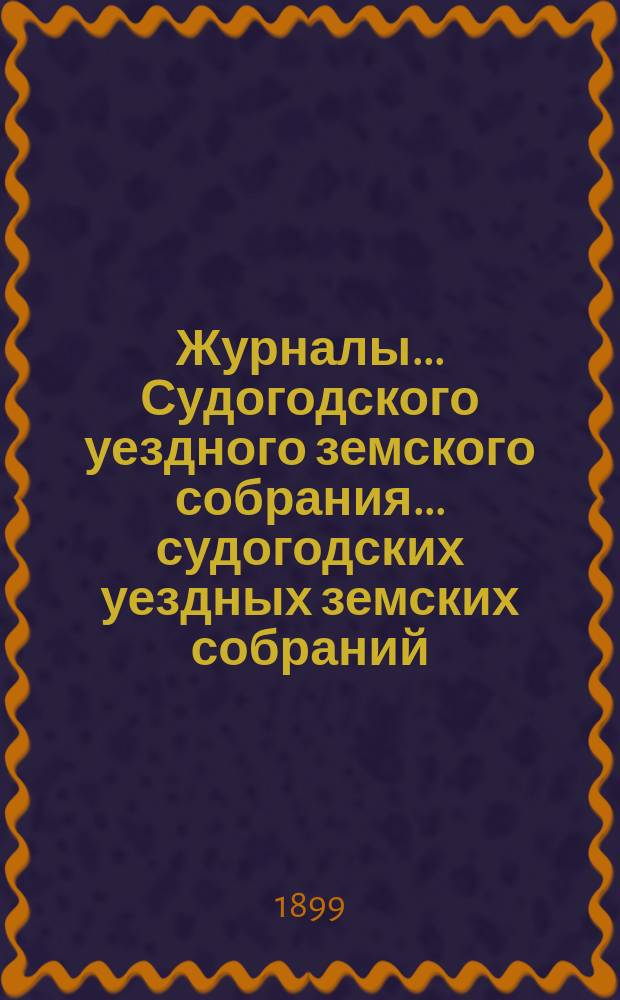 Журналы... Судогодского уездного земского собрания... ...судогодских уездных земских собраний : ...судогодских уездных земских собраний Очередного 1898 г. и Экстренного 1899 г.