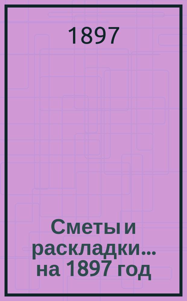 [Сметы и раскладки... ... на 1897 год
