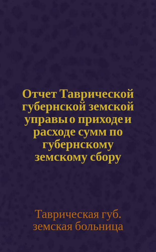 Отчет Таврической губернской земской управы о приходе и расходе сумм по губернскому земскому сбору...