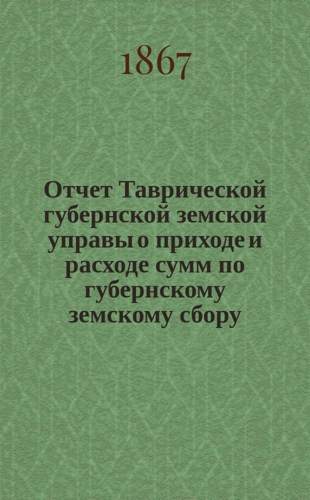 Отчет Таврической губернской земской управы о приходе и расходе сумм по губернскому земскому сбору... ... с 1-го января по 1-е октября 1867 г.