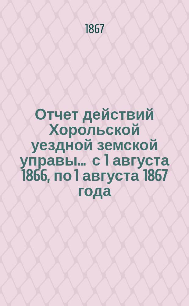 Отчет действий Хорольской уездной земской управы... ... с 1 августа 1866, по 1 августа 1867 года