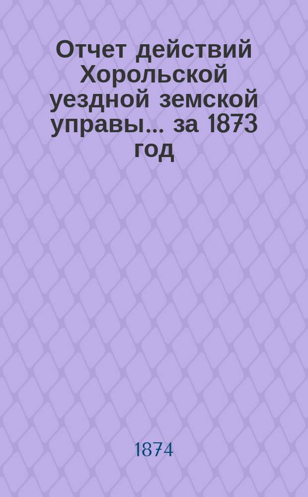 Отчет действий Хорольской уездной земской управы... ... за 1873 год