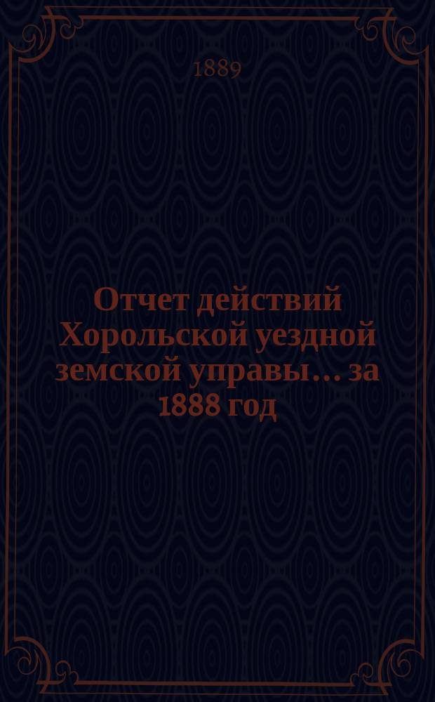 Отчет действий Хорольской уездной земской управы... ... за 1888 год