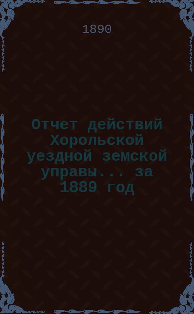 Отчет действий Хорольской уездной земской управы... ... за 1889 год