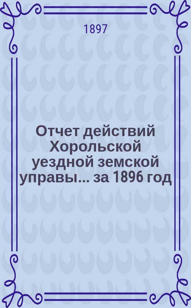 Отчет действий Хорольской уездной земской управы... ... за 1896 год