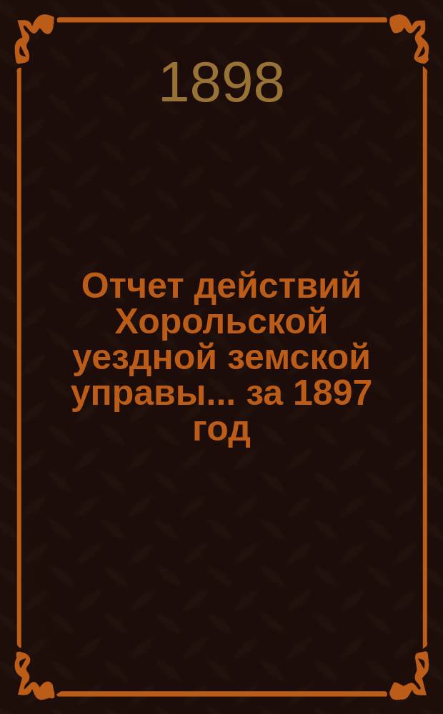 Отчет действий Хорольской уездной земской управы... ... за 1897 год
