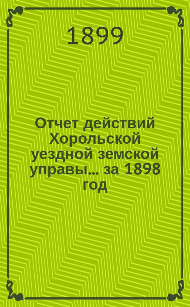 Отчет действий Хорольской уездной земской управы... ... за 1898 год