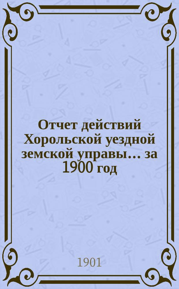 Отчет действий Хорольской уездной земской управы... ... за 1900 год