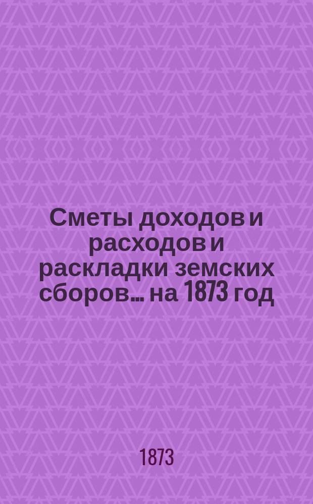 [Сметы доходов и расходов и раскладки земских сборов. ... на 1873 год