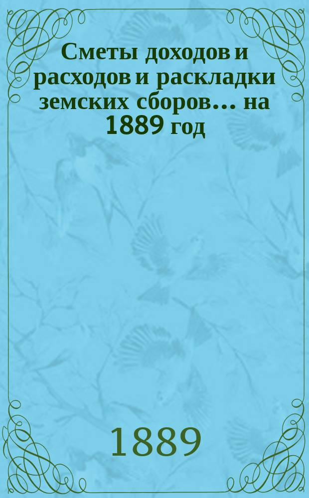 [Сметы доходов и расходов и раскладки земских сборов. ... на 1889 год