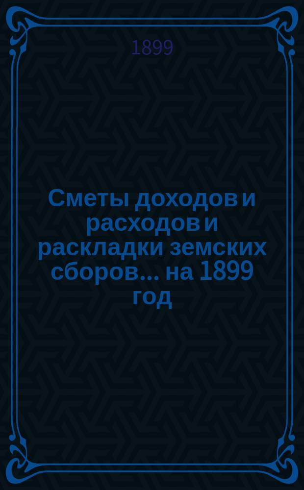 [Сметы доходов и расходов и раскладки земских сборов. ... на 1899 год