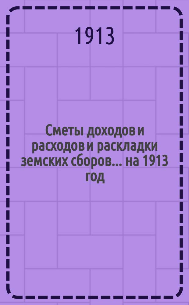 [Сметы доходов и расходов и раскладки земских сборов. ... на 1913 год