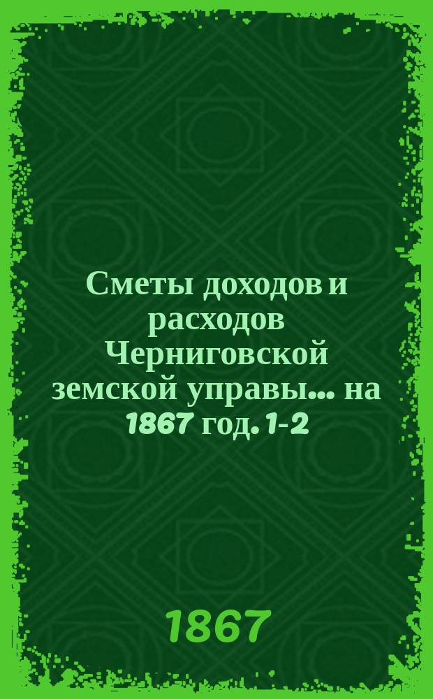 [Сметы доходов и расходов Черниговской земской управы... ... на 1867 год. [1-2