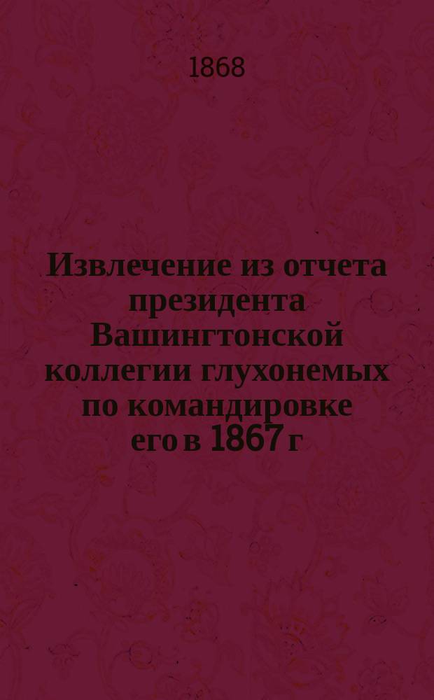 Извлечение из отчета президента Вашингтонской коллегии глухонемых по командировке его в 1867 г. от Северо-Американских штатов для изучения в Европе метод. обучения глухонемых