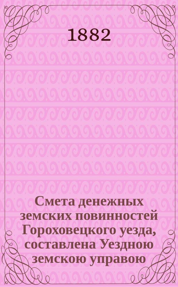 Смета денежных земских повинностей Гороховецкого уезда, составлена Уездною земскою управою... ... на 1882 год