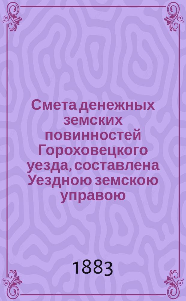 Смета денежных земских повинностей Гороховецкого уезда, составлена Уездною земскою управою... ... на 1883 год