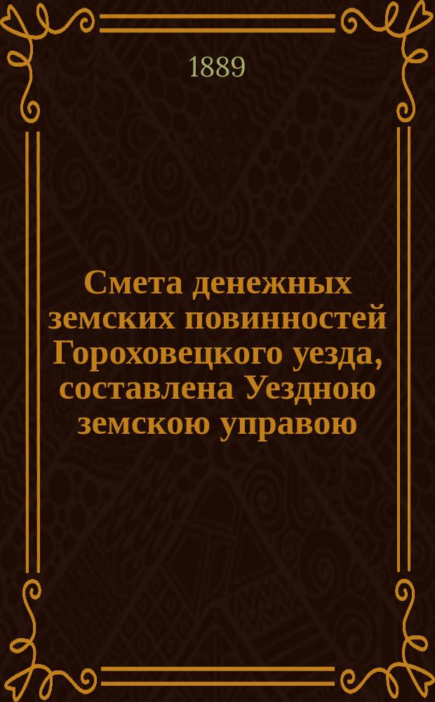 Смета денежных земских повинностей Гороховецкого уезда, составлена Уездною земскою управою... ... на 1889 год