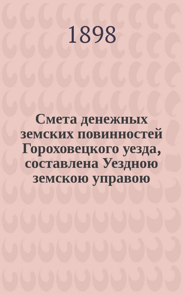 Смета денежных земских повинностей Гороховецкого уезда, составлена Уездною земскою управою... ... на 1898 год