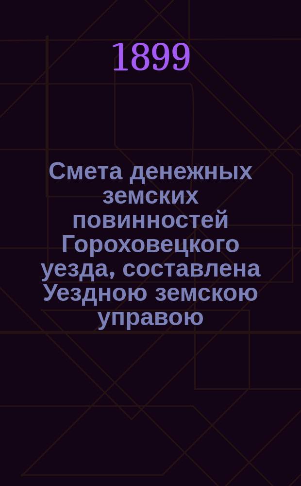 Смета денежных земских повинностей Гороховецкого уезда, составлена Уездною земскою управою... ... на 1899 год