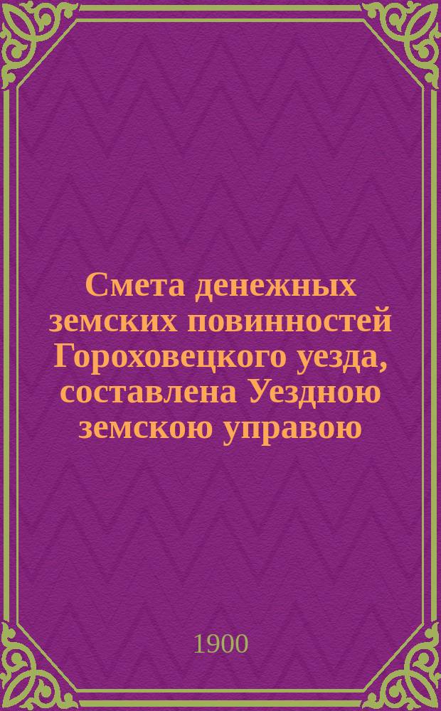 Смета денежных земских повинностей Гороховецкого уезда, составлена Уездною земскою управою... ... на 1900 год
