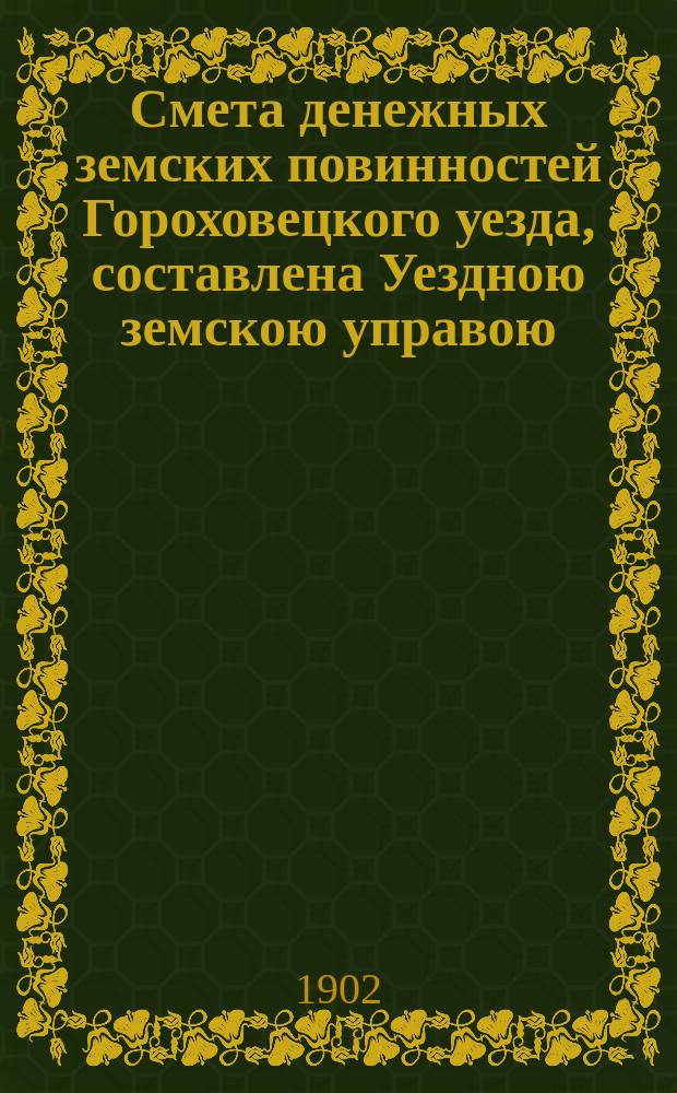 Смета денежных земских повинностей Гороховецкого уезда, составлена Уездною земскою управою... ... на 1902 год