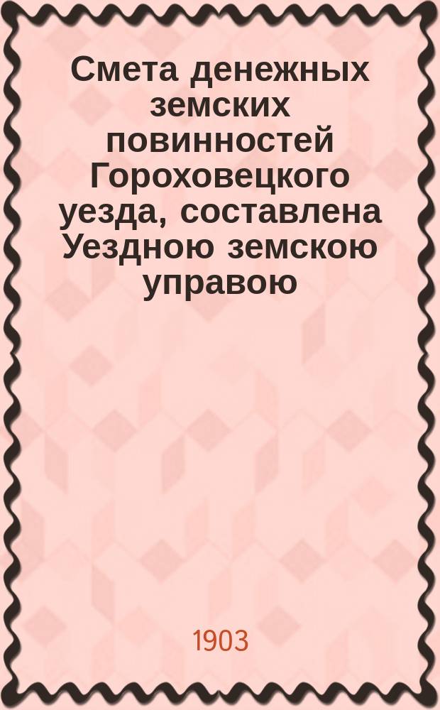 Смета денежных земских повинностей Гороховецкого уезда, составлена Уездною земскою управою... ... на 1903 год