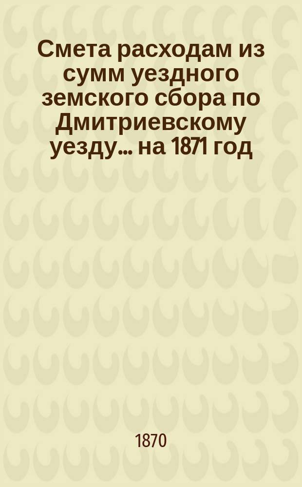 Смета расходам из сумм уездного земского сбора по Дмитриевскому уезду... ... на 1871 год