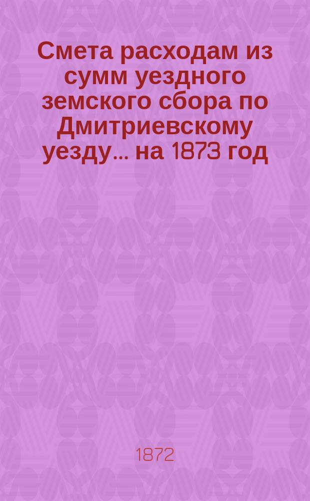 Смета расходам из сумм уездного земского сбора по Дмитриевскому уезду... ... на 1873 год