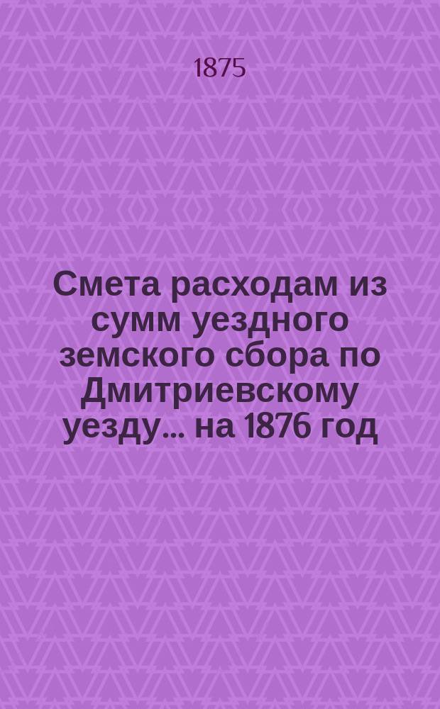 Смета расходам из сумм уездного земского сбора по Дмитриевскому уезду... ... на 1876 год