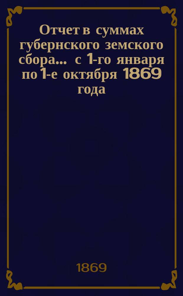Отчет в суммах губернского земского сбора... ... с 1-го января по 1-е октября 1869 года