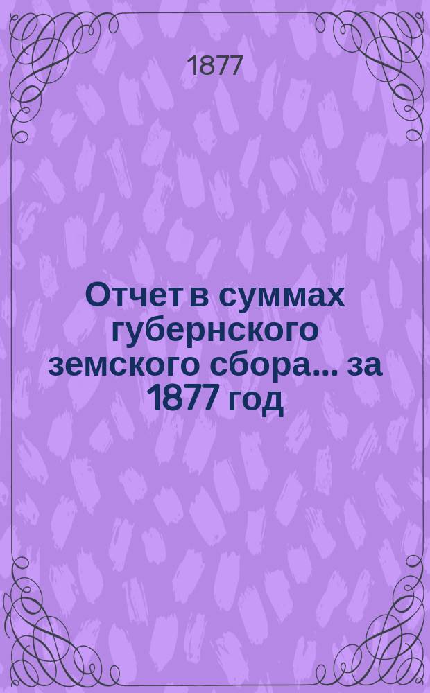 Отчет в суммах губернского земского сбора... ... за 1877 год