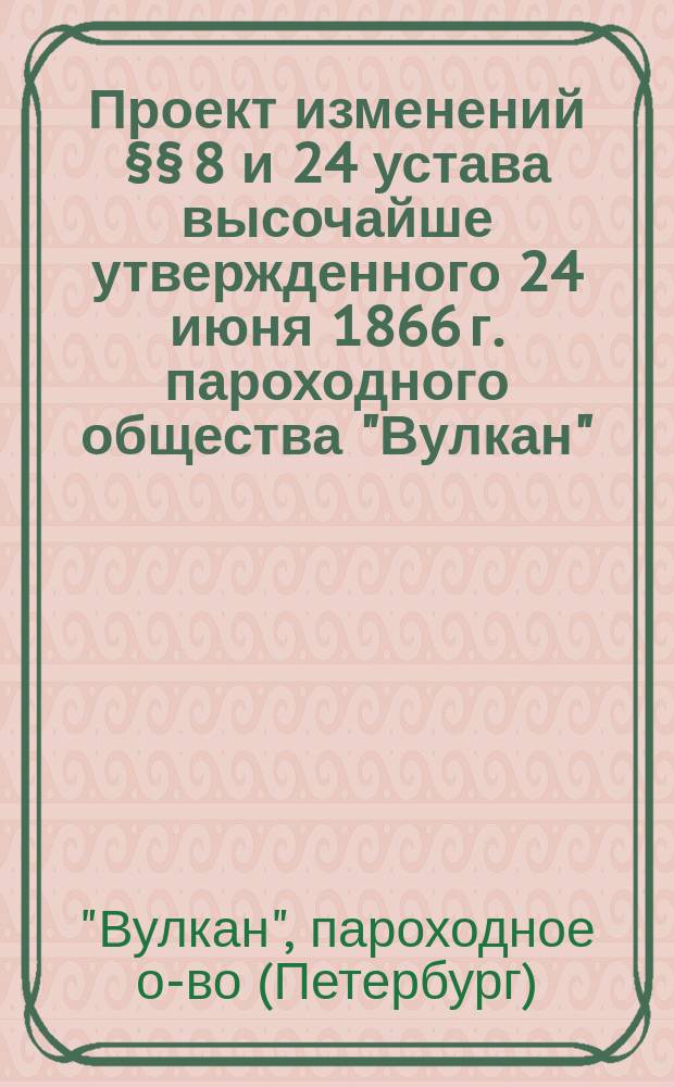 Проект изменений &sect;&sect; 8 и 24 устава высочайше утвержденного 24 июня 1866 г. пароходного общества "Вулкан" : Утв. 28 июня 1868 г