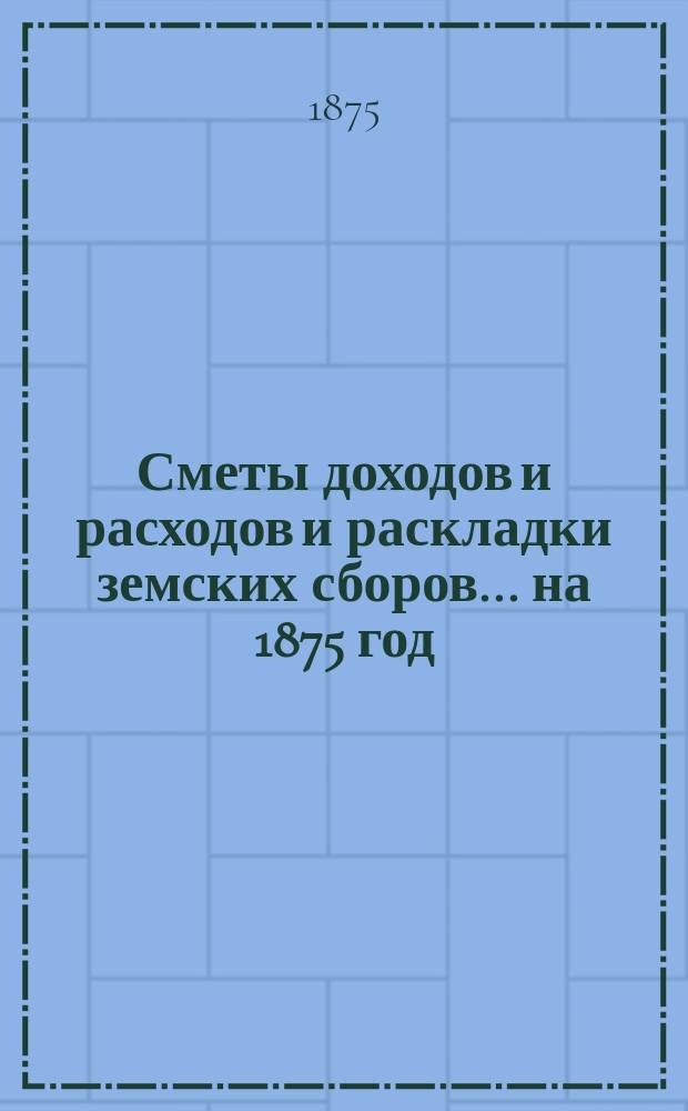 [Сметы доходов и расходов и раскладки земских сборов]. ... на 1875 год