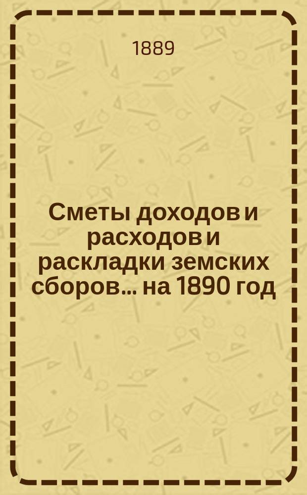 [Сметы доходов и расходов и раскладки земских сборов]. ... на 1890 год