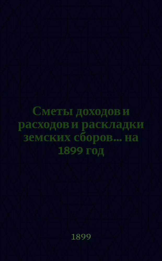 [Сметы доходов и расходов и раскладки земских сборов]. ... на 1899 год