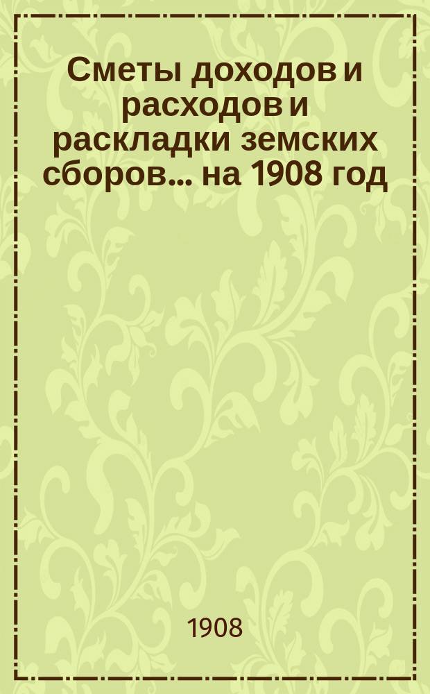 [Сметы доходов и расходов и раскладки земских сборов]. ... на 1908 год