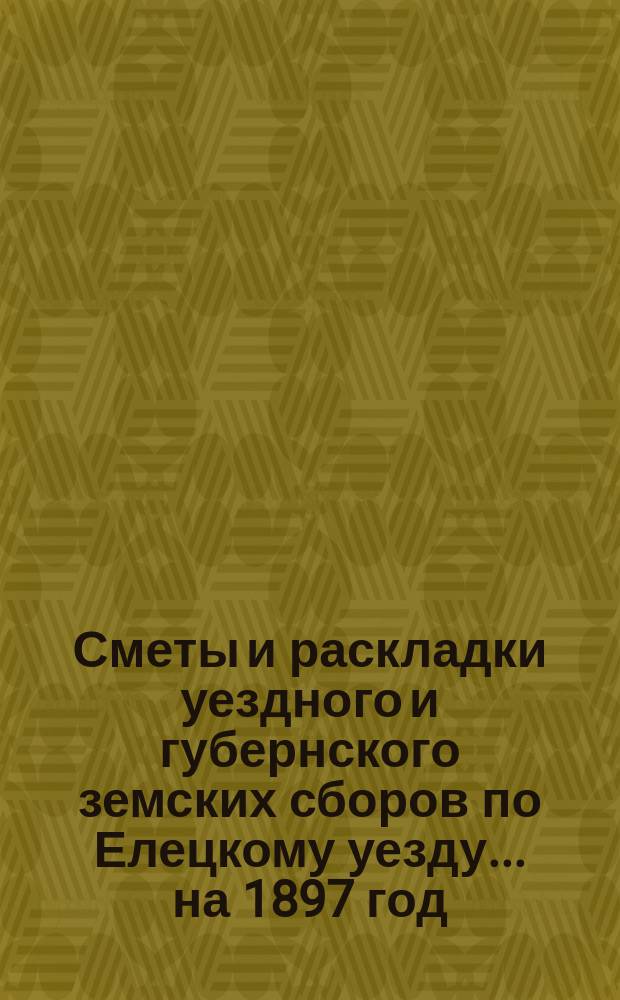 Сметы и раскладки уездного и губернского земских сборов по Елецкому уезду... ... на 1897 год