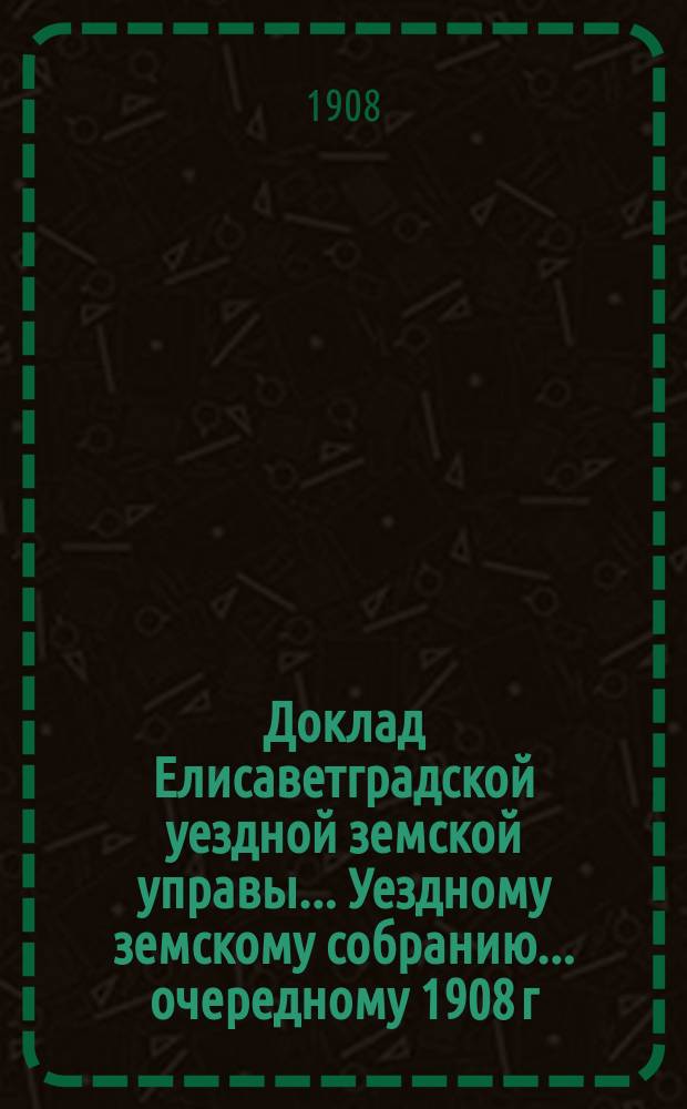 Доклад Елисаветградской уездной земской управы.... [Уездному земскому собранию]. ... [очередному 1908 г.]. Приложения... : Приложения: 1. Школьная сеть Елисаветградского уезда, Херсонской губернии. 2. Финансовый план введения всеобщего обучения в Елисаветградском уезде, Херсонской губернии