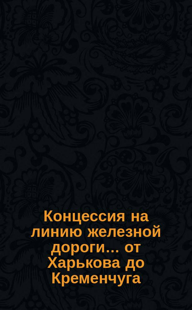 Концессия на линию железной дороги... ... от Харькова до Кременчуга : ... от Харькова до Кременчуга ; Расценочная ведомость [и др. прил.]