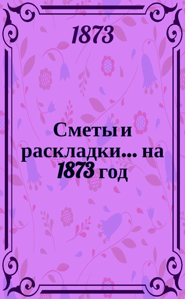 [Сметы и раскладки]... ... на 1873 год