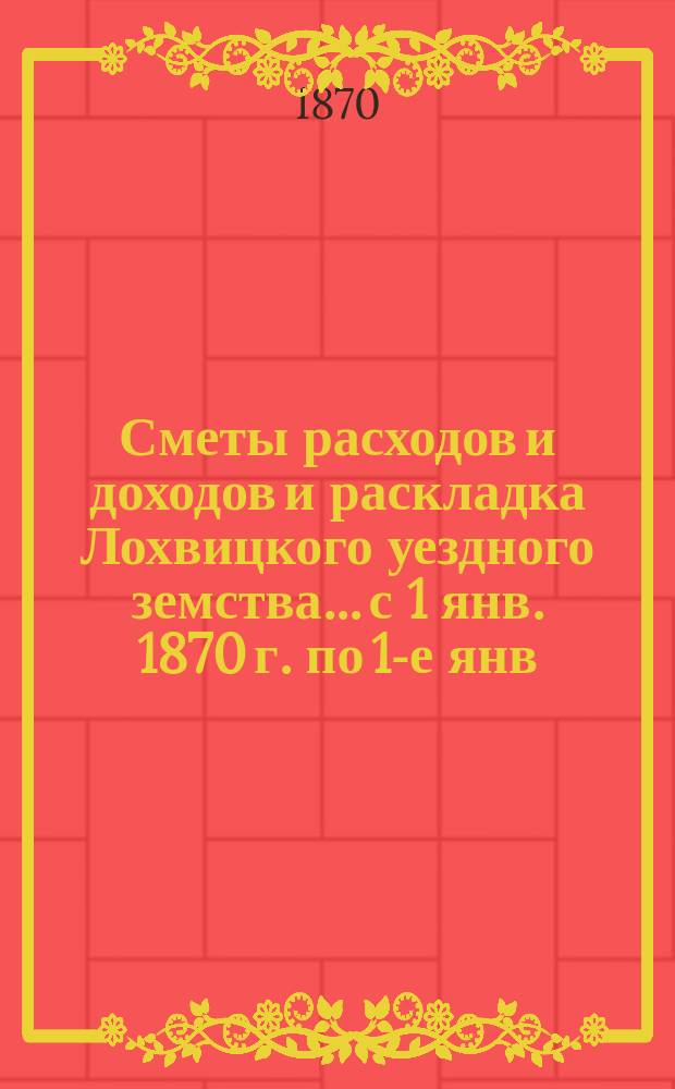 Сметы расходов и доходов и раскладка Лохвицкого уездного земства... с 1 янв. 1870 г. по 1-е янв. 1871 г.