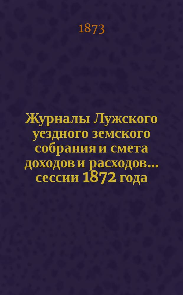 Журналы Лужского уездного земского собрания и смета доходов и расходов... сессии 1872 года : сессии 1872 года. Смета и раскладка на 1873 г.