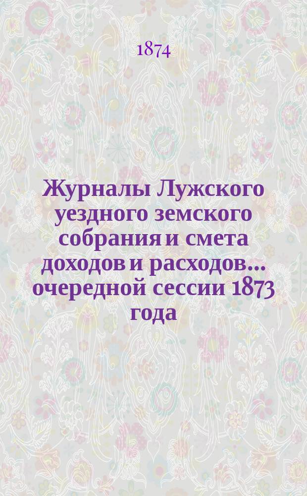 Журналы Лужского уездного земского собрания и смета доходов и расходов... очередной сессии 1873 года