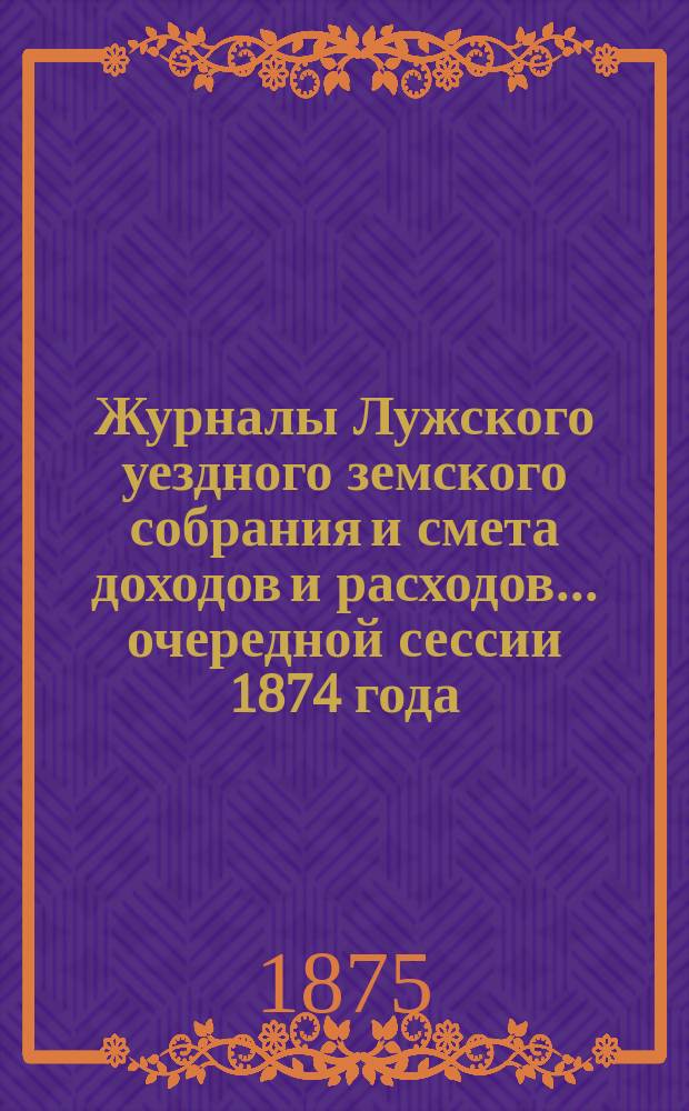 Журналы Лужского уездного земского собрания и смета доходов и расходов... [очередной] сессии 1874 года