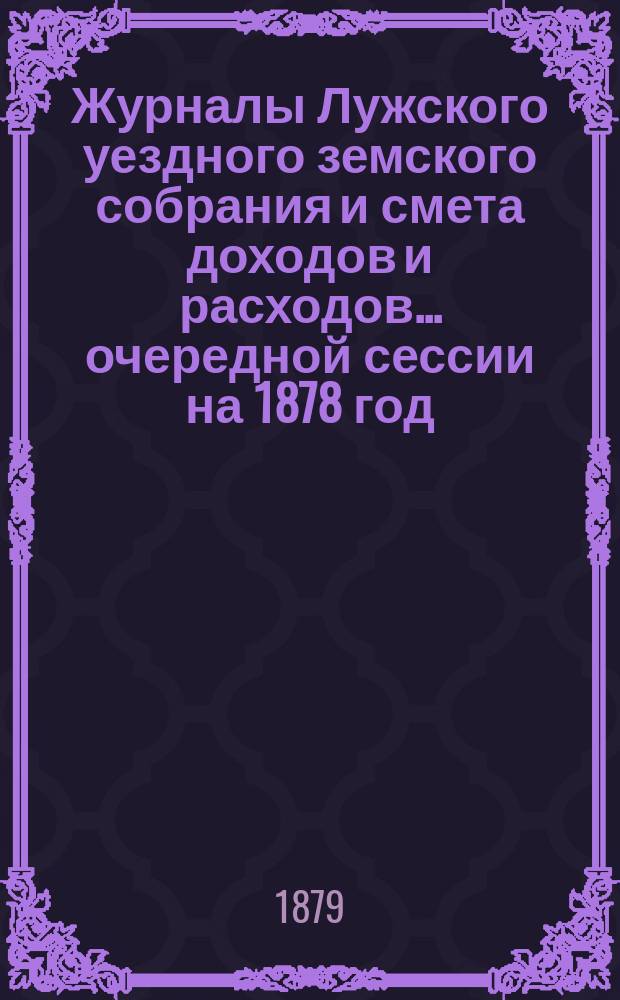 Журналы Лужского уездного земского собрания и смета доходов и расходов... очередной сессии на 1878 год... : очередной сессии на 1878 год [и экстренного заседания 4-го февраля 1879 года]