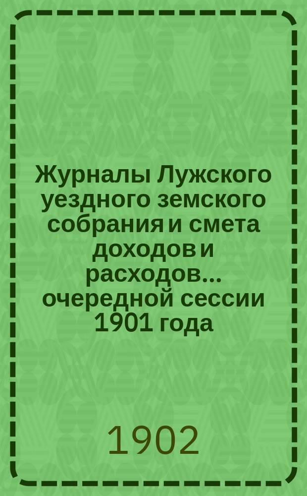 Журналы Лужского уездного земского собрания и смета доходов и расходов... очередной сессии 1901 года... : очередной сессии 1901 года и доклады экстренному земскому собранию 21-го ноября 1901 года