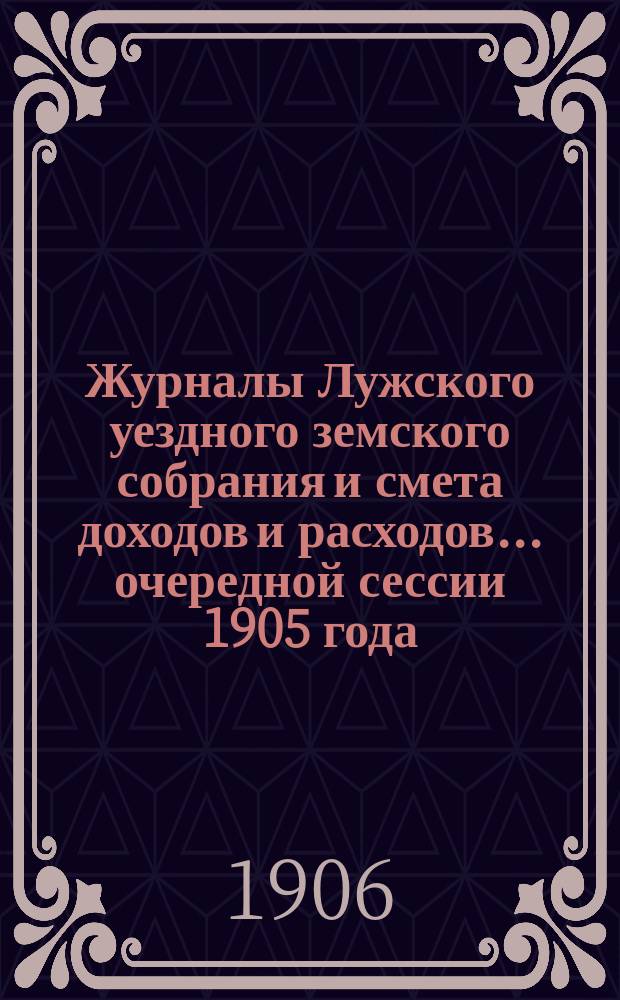 Журналы Лужского уездного земского собрания и смета доходов и расходов... очередной сессии 1905 года... : очередной сессии 1905 года и экстренной 20 ноября 1905 года