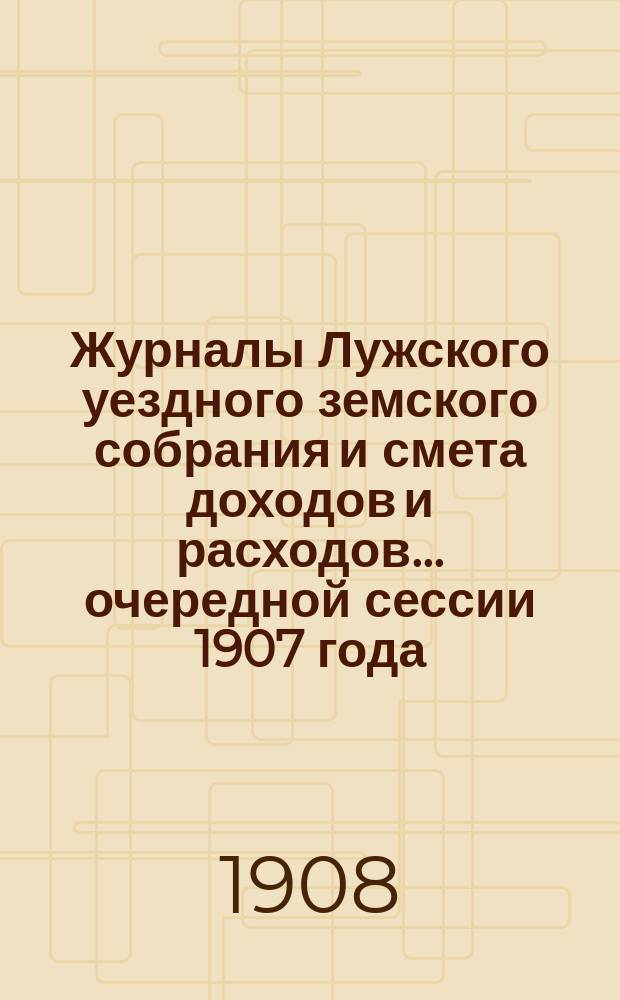 Журналы Лужского уездного земского собрания и смета доходов и расходов... очередной сессии 1907 года... : очередной сессии 1907 года [и чрезвычайного... 29 апреля 1907 года]