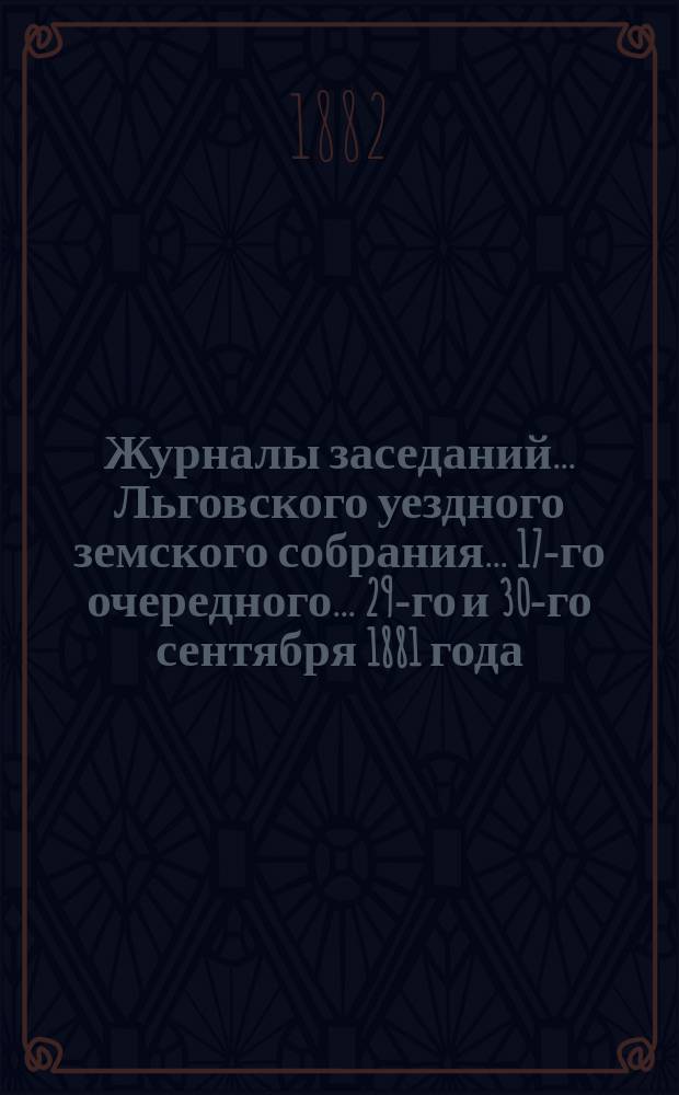 Журналы заседаний... Льговского уездного земского собрания... 17-го очередного... 29-го и 30-го сентября 1881 года